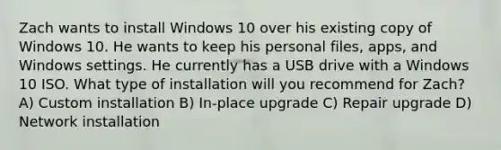 Zach wants to install Windows 10 over his existing copy of Windows 10. He wants to keep his personal files, apps, and Windows settings. He currently has a USB drive with a Windows 10 ISO. What type of installation will you recommend for Zach? A) Custom installation B) In-place upgrade C) Repair upgrade D) Network installation