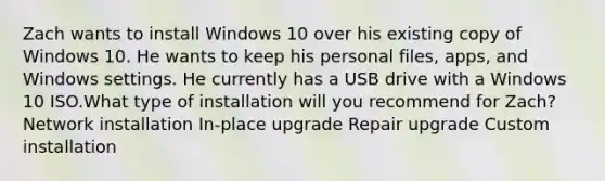 Zach wants to install Windows 10 over his existing copy of Windows 10. He wants to keep his personal files, apps, and Windows settings. He currently has a USB drive with a Windows 10 ISO.What type of installation will you recommend for Zach? Network installation In-place upgrade Repair upgrade Custom installation