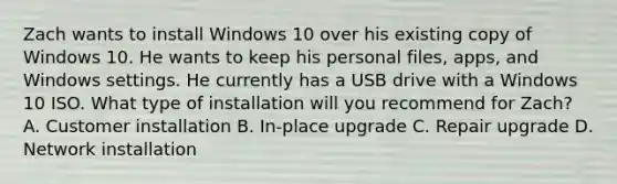 Zach wants to install Windows 10 over his existing copy of Windows 10. He wants to keep his personal files, apps, and Windows settings. He currently has a USB drive with a Windows 10 ISO. What type of installation will you recommend for Zach? A. Customer installation B. In-place upgrade C. Repair upgrade D. Network installation