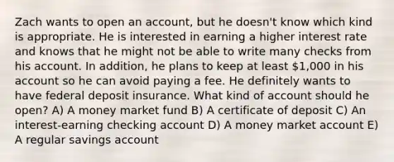 Zach wants to open an account, but he doesn't know which kind is appropriate. He is interested in earning a higher interest rate and knows that he might not be able to write many checks from his account. In addition, he plans to keep at least 1,000 in his account so he can avoid paying a fee. He definitely wants to have federal deposit insurance. What kind of account should he open? A) A money market fund B) A certificate of deposit C) An interest-earning checking account D) A money market account E) A regular savings account