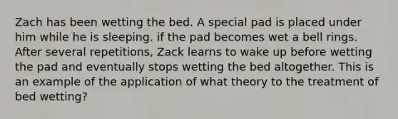 Zach has been wetting the bed. A special pad is placed under him while he is sleeping. if the pad becomes wet a bell rings. After several repetitions, Zack learns to wake up before wetting the pad and eventually stops wetting the bed altogether. This is an example of the application of what theory to the treatment of bed wetting?