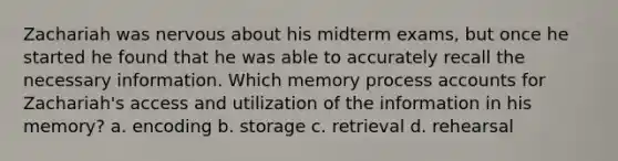 Zachariah was nervous about his midterm exams, but once he started he found that he was able to accurately recall the necessary information. Which memory process accounts for Zachariah's access and utilization of the information in his memory? a. encoding b. storage c. retrieval d. rehearsal