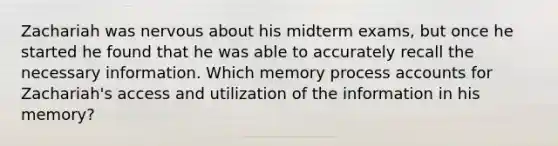 Zachariah was nervous about his midterm exams, but once he started he found that he was able to accurately recall the necessary information. Which memory process accounts for Zachariah's access and utilization of the information in his memory?