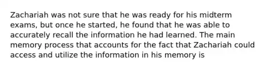 Zachariah was not sure that he was ready for his midterm exams, but once he started, he found that he was able to accurately recall the information he had learned. The main memory process that accounts for the fact that Zachariah could access and utilize the information in his memory is