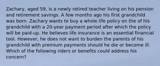Zachary, aged 59, is a newly retired teacher living on his pension and retirement savings. A few months ago his first grandchild was born. Zachary wants to buy a whole life policy on the of his grandchild with a 20-year payment period after which the policy will be paid-up. He believes life insurance is an essential financial tool. However, he does not want to burden the parents of his grandchild with premium payments should he die or become ill. Which of the following riders or benefits could address his concern?