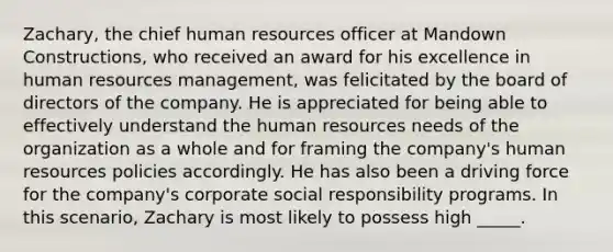 Zachary, the chief human resources officer at Mandown Constructions, who received an award for his excellence in human resources management, was felicitated by the board of directors of the company. He is appreciated for being able to effectively understand the human resources needs of the organization as a whole and for framing the company's human resources policies accordingly. He has also been a driving force for the company's corporate social responsibility programs. In this scenario, Zachary is most likely to possess high _____.