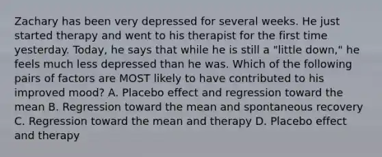 Zachary has been very depressed for several weeks. He just started therapy and went to his therapist for the first time yesterday. Today, he says that while he is still a "little down," he feels much less depressed than he was. Which of the following pairs of factors are MOST likely to have contributed to his improved mood? A. Placebo effect and regression toward the mean B. Regression toward the mean and spontaneous recovery C. Regression toward the mean and therapy D. Placebo effect and therapy