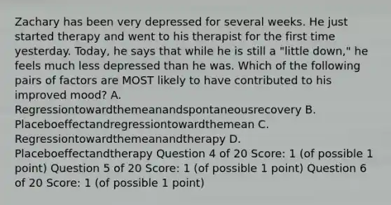 Zachary has been very depressed for several weeks. He just started therapy and went to his therapist for the first time yesterday. Today, he says that while he is still a "little down," he feels much less depressed than he was. Which of the following pairs of factors are MOST likely to have contributed to his improved mood? A. Regressiontowardthemeanandspontaneousrecovery B. Placeboeffectandregressiontowardthemean C. Regressiontowardthemeanandtherapy D. Placeboeffectandtherapy Question 4 of 20 Score: 1 (of possible 1 point) Question 5 of 20 Score: 1 (of possible 1 point) Question 6 of 20 Score: 1 (of possible 1 point)