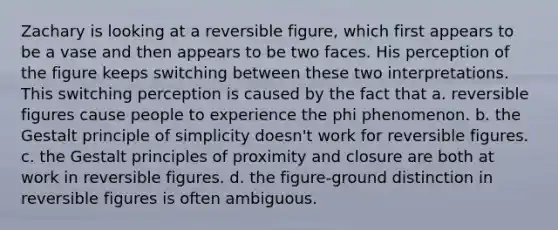 Zachary is looking at a reversible figure, which first appears to be a vase and then appears to be two faces. His perception of the figure keeps switching between these two interpretations. This switching perception is caused by the fact that a. reversible figures cause people to experience the phi phenomenon. b. the Gestalt principle of simplicity doesn't work for reversible figures. c. the Gestalt principles of proximity and closure are both at work in reversible figures. d. the figure-ground distinction in reversible figures is often ambiguous.