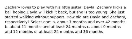 Zachary loves to play with his little sister, Dayla. Zachary kicks a ball hoping Dayla will kick it back, but she is too young. She just started walking without support. How old are Dayla and Zachary, respectively? Select one: a. about 7 months and over 42 months b. about 11 months and at least 24 months c. about 9 months and 12 months d. at least 24 months and 36 months
