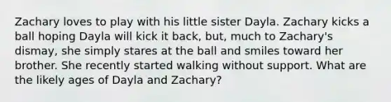 Zachary loves to play with his little sister Dayla. Zachary kicks a ball hoping Dayla will kick it back, but, much to Zachary's dismay, she simply stares at the ball and smiles toward her brother. She recently started walking without support. What are the likely ages of Dayla and Zachary?