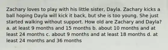 Zachary loves to play with his little sister, Dayla. Zachary kicks a ball hoping Dayla will kick it back, but she is too young. She just started walking without support. How old are Zachary and Dayla? a. at least 9 months and 15 months b. about 10 months and at least 24 months c. about 9 months and at least 18 months d. at least 24 months and 36 months