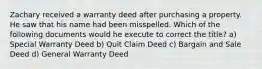 Zachary received a warranty deed after purchasing a property. He saw that his name had been misspelled. Which of the following documents would he execute to correct the title? a) Special Warranty Deed b) Quit Claim Deed c) Bargain and Sale Deed d) General Warranty Deed