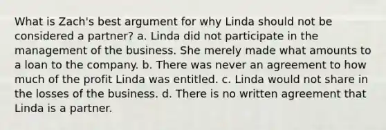 What is Zach's best argument for why Linda should not be considered a partner? a. Linda did not participate in the management of the business. She merely made what amounts to a loan to the company. b. There was never an agreement to how much of the profit Linda was entitled. c. Linda would not share in the losses of the business. d. There is no written agreement that Linda is a partner.