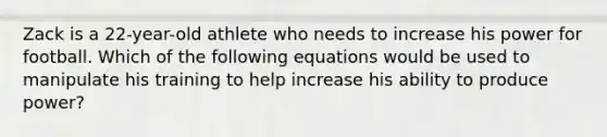 Zack is a 22-year-old athlete who needs to increase his power for football. Which of the following equations would be used to manipulate his training to help increase his ability to produce power?