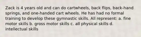 Zack is 4 years old and can do cartwheels, back flips, back-hand springs, and one-handed cart wheels. He has had no formal training to develop these gymnastic skills. All represent: a. fine motor skills b. gross motor skills c. all physical skills d. intellectual skills