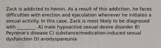 Zack is addicted to heroin. As a result of this addiction, he faces difficulties with erection and ejaculation whenever he initiates a sexual activity. In this case, Zack is most likely to be diagnosed with ________. A) male hypoactive sexual desire disorder B) Peyronie's disease C) substance/medication-induced sexual dysfunction D) anodyspareunia