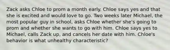 Zack asks Chloe to prom a month early. Chloe says yes and that she is excited and would love to go. Two weeks later Michael, the most popular guy in school, asks Chloe whether she's going to prom and whether she wants to go with him. Chloe says yes to Michael, calls Zack up, and cancels her date with him. Chloe's behavior is what unhealthy characteristic?