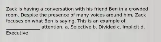 Zack is having a conversation with his friend Ben in a crowded room. Despite the presence of many voices around him, Zack focuses on what Ben is saying. This is an example of _______________ attention. a. Selective b. Divided c. Implicit d. Executive