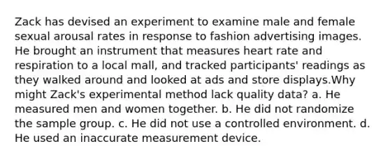 Zack has devised an experiment to examine male and female sexual arousal rates in response to fashion advertising images. He brought an instrument that measures heart rate and respiration to a local mall, and tracked participants' readings as they walked around and looked at ads and store displays.Why might Zack's experimental method lack quality data? a. He measured men and women together. b. He did not randomize the sample group. c. He did not use a controlled environment. d. He used an inaccurate measurement device.