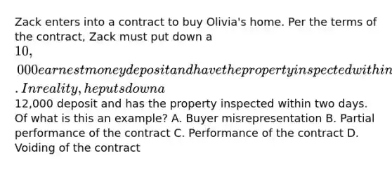 Zack enters into a contract to buy Olivia's home. Per the terms of the contract, Zack must put down a 10,000 earnest money deposit and have the property inspected within five days. In reality, he puts down a12,000 deposit and has the property inspected within two days. Of what is this an example? A. Buyer misrepresentation B. Partial performance of the contract C. Performance of the contract D. Voiding of the contract