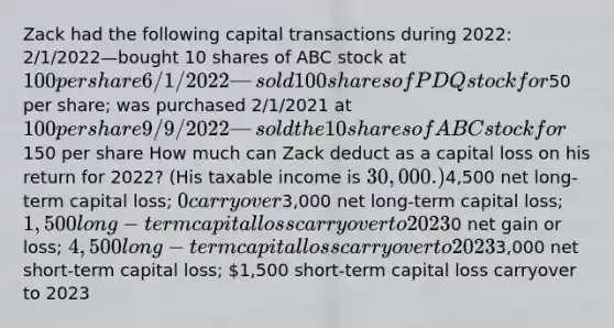 Zack had the following capital transactions during 2022: 2/1/2022—bought 10 shares of ABC stock at 100 per share 6/1/2022—sold 100 shares of PDQ stock for50 per share; was purchased 2/1/2021 at 100 per share 9/9/2022—sold the 10 shares of ABC stock for150 per share How much can Zack deduct as a capital loss on his return for 2022? (His taxable income is 30,000.)4,500 net long-term capital loss; 0 carryover3,000 net long-term capital loss; 1,500 long-term capital loss carryover to 20230 net gain or loss; 4,500 long-term capital loss carryover to 20233,000 net short-term capital loss; 1,500 short-term capital loss carryover to 2023