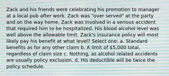 Zack and his friends were celebrating his promotion to manager at a local pub after work. Zack was "over served" at the party and on the way home, Zack was involved in a serious accident that required him to be hospitalized. His blood alcohol level was well above the allowable limit. Zack's insurance policy will most likely pay his benefit at what level? Select one: a. Standard benefits as for any other claim b. A limit of 5,000 total, regardless of claim size c. Nothing, as alcohol related accidents are usually policy exclusion. d. His deductible will be twice the policy schedule.