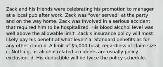 Zack and his friends were celebrating his promotion to manager at a local pub after work. Zack was "over served" at the party and on the way home, Zack was involved in a serious accident that required him to be hospitalized. His blood alcohol level was well above the allowable limit. Zack's insurance policy will most likely pay his benefit at what level? a. Standard benefits as for any other claim b. A limit of 5,000 total, regardless of claim size c. Nothing, as alcohol related accidents are usually policy exclusion. d. His deductible will be twice the policy schedule.