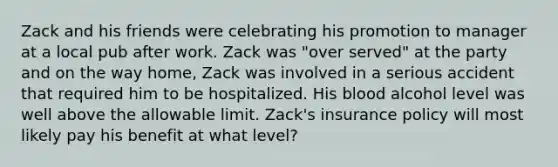 Zack and his friends were celebrating his promotion to manager at a local pub after work. Zack was "over served" at the party and on the way home, Zack was involved in a serious accident that required him to be hospitalized. His blood alcohol level was well above the allowable limit. Zack's insurance policy will most likely pay his benefit at what level?