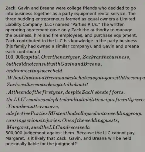 Zack, Gavin and Breana were college friends who decided to go into business together as a party equipment rental service. The three budding entrepreneurs formed as equal owners a Limited Liability Company (LLC) named "Parties R Us." The written operating agreement gave only Zack the authority to manage the business, hire and fire employees, and purchase equipment. Zach contributed to the LLC his knowledge in the party business (his family had owned a similar company), and Gavin and Breana each contributed 100,000 capital. Over the next year, Zack ran the business, but he did not consult with Gavin and Breana, and no meetings were held. When Gavin and Breana asked what was going on with the company, Zach said he was too busy to talk about it. At the end of the first year, despite Zach's best efforts, the LLC's cash was depleted and its liabilities significantly exceeded its assets. To make matters worse, a defective Parties R Us tent had collapsed onto a wedding group, causing serious injuries. One of the wedding guests, Margaret, sued the LLC and received a500,000 judgement against them. Because the LLC cannot pay Margaret, is it likely that Zack, Gavin, and Breana will be held personally liable for the judgment?