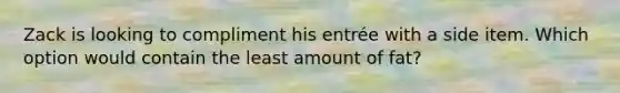 Zack is looking to compliment his entrée with a side item. Which option would contain the least amount of fat?