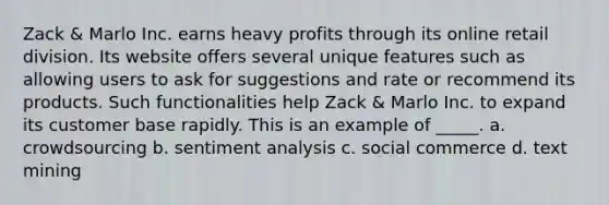 Zack & Marlo Inc. earns heavy profits through its online retail division. Its website offers several unique features such as allowing users to ask for suggestions and rate or recommend its products. Such functionalities help Zack & Marlo Inc. to expand its customer base rapidly. This is an example of _____. a. crowdsourcing b. sentiment analysis c. social commerce d. text mining