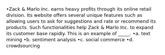 •Zack & Marlo Inc. earns heavy profits through its online retail division. Its website offers several unique features such as allowing users to ask for suggestions and rate or recommend its products. Such functionalities help Zack & Marlo Inc. to expand its customer base rapidly. This is an example of _____. •a. text mining •b. sentiment analysis •c. social commerce •d. crowdsourcing