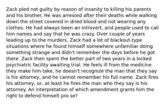 Zack pled not guilty by reason of insanity to killing his parents and his brother. He was arrested after their deaths while walking down the street covered in dried blood and not wearing any clothes. He had always been an introvert, and people used to call him names and say that he was crazy. Over couple of years leading up to the murders, Zack had a lot of blackout-type situations where he found himself somewhere unfamiliar doing something strange and didn't remember the days before he got there. Zack then spent the better part of two years in a locked psychiatric facility awaiting trial. He feels ill from the medicine they make him take, he doesn't recognize the man that they say is his attorney, and he cannot remember his full name. Zack fires his attorney, or, at least he fires the man who they say is his attorney. An interpretation of which amendment grants him the right to defend himselt pro se?