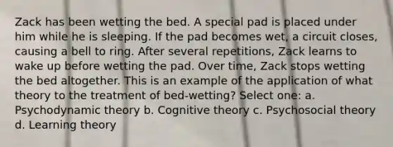 Zack has been wetting the bed. A special pad is placed under him while he is sleeping. If the pad becomes wet, a circuit closes, causing a bell to ring. After several repetitions, Zack learns to wake up before wetting the pad. Over time, Zack stops wetting the bed altogether. This is an example of the application of what theory to the treatment of bed-wetting? Select one: a. Psychodynamic theory b. Cognitive theory c. Psychosocial theory d. Learning theory