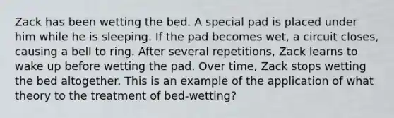 ​Zack has been wetting the bed. A special pad is placed under him while he is sleeping. If the pad becomes wet, a circuit closes, causing a bell to ring. After several repetitions, Zack learns to wake up before wetting the pad. Over time, Zack stops wetting the bed altogether. This is an example of the application of what theory to the treatment of bed-wetting?