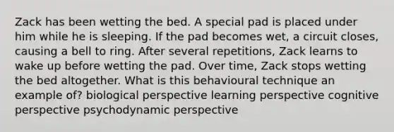 Zack has been wetting the bed. A special pad is placed under him while he is sleeping. If the pad becomes wet, a circuit closes, causing a bell to ring. After several repetitions, Zack learns to wake up before wetting the pad. Over time, Zack stops wetting the bed altogether. What is this behavioural technique an example of? biological perspective learning perspective cognitive perspective psychodynamic perspective