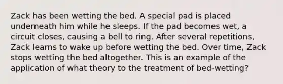 Zack has been wetting the bed. A special pad is placed underneath him while he sleeps. If the pad becomes wet, a circuit closes, causing a bell to ring. After several repetitions, Zack learns to wake up before wetting the bed. Over time, Zack stops wetting the bed altogether. This is an example of the application of what theory to the treatment of bed-wetting?