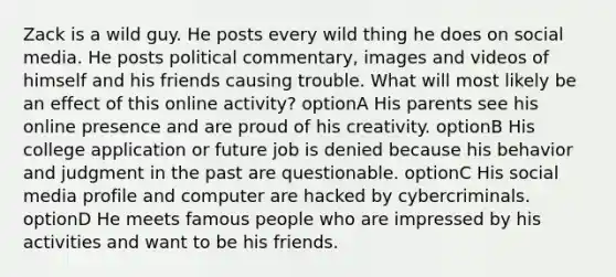 Zack is a wild guy. He posts every wild thing he does on social media. He posts political commentary, images and videos of himself and his friends causing trouble. What will most likely be an effect of this online activity? optionA His parents see his online presence and are proud of his creativity. optionB His college application or future job is denied because his behavior and judgment in the past are questionable. optionC His social media profile and computer are hacked by cybercriminals. optionD He meets famous people who are impressed by his activities and want to be his friends.