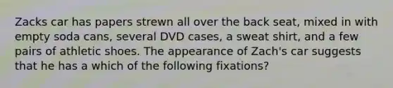 Zacks car has papers strewn all over the back seat, mixed in with empty soda cans, several DVD cases, a sweat shirt, and a few pairs of athletic shoes. The appearance of Zach's car suggests that he has a which of the following fixations?