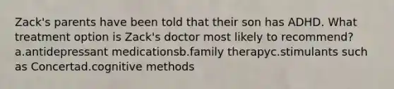 Zack's parents have been told that their son has ADHD. What treatment option is Zack's doctor most likely to recommend? a.antidepressant medicationsb.family therapyc.stimulants such as Concertad.cognitive methods