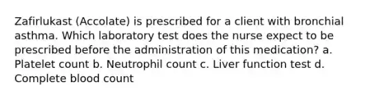 Zafirlukast (Accolate) is prescribed for a client with bronchial asthma. Which laboratory test does the nurse expect to be prescribed before the administration of this medication? a. Platelet count b. Neutrophil count c. Liver function test d. Complete blood count