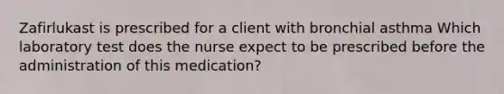 Zafirlukast is prescribed for a client with bronchial asthma Which laboratory test does the nurse expect to be prescribed before the administration of this medication?