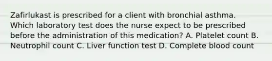 Zafirlukast is prescribed for a client with bronchial asthma. Which laboratory test does the nurse expect to be prescribed before the administration of this medication? A. Platelet count B. Neutrophil count C. Liver function test D. Complete blood count