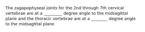 The zagapophyseal joints for the 2nd through 7th cervical vertebrae are at a _________ degree angle to the midsagittal plane and the thoracic vertebrae are at a ________ degree angle to the midsagittal plane