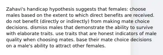 Zahavi's handicap hypothesis suggests that females: choose males based on the extent to which direct benefits are received. do not benefit (directly or indirectly) from making mate choice decisions. dismiss males that demonstrate the ability to survive with elaborate traits. use traits that are honest indicators of male quality when choosing mates. base their mate choice decisions on a male's ability to attract other females.