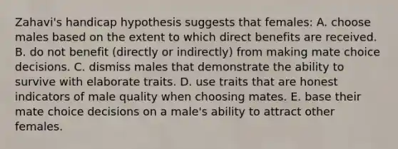 Zahavi's handicap hypothesis suggests that females: A. choose males based on the extent to which direct benefits are received. B. do not benefit (directly or indirectly) from making mate choice decisions. C. dismiss males that demonstrate the ability to survive with elaborate traits. D. use traits that are honest indicators of male quality when choosing mates. E. base their mate choice decisions on a male's ability to attract other females.