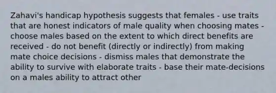 Zahavi's handicap hypothesis suggests that females - use traits that are honest indicators of male quality when choosing mates - choose males based on the extent to which direct benefits are received - do not benefit (directly or indirectly) from making mate choice decisions - dismiss males that demonstrate the ability to survive with elaborate traits - base their mate-decisions on a males ability to attract other