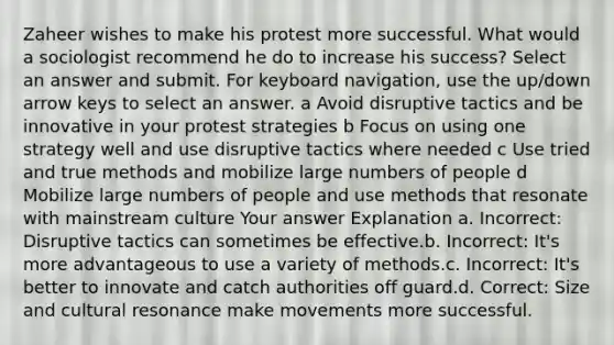 Zaheer wishes to make his protest more successful. What would a sociologist recommend he do to increase his success? Select an answer and submit. For keyboard navigation, use the up/down arrow keys to select an answer. a Avoid disruptive tactics and be innovative in your protest strategies b Focus on using one strategy well and use disruptive tactics where needed c Use tried and true methods and mobilize large numbers of people d Mobilize large numbers of people and use methods that resonate with mainstream culture Your answer Explanation a. Incorrect: Disruptive tactics can sometimes be effective.b. Incorrect: It's more advantageous to use a variety of methods.c. Incorrect: It's better to innovate and catch authorities off guard.d. Correct: Size and cultural resonance make movements more successful.