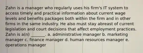 Zahn is a manager who regularly uses his firm's IT system to access timely and practical information about current wage levels and benefits packages both within the firm and in other firms in the same industry. He also must stay abreast of current legislation and court decisions that affect employment practices. Zahn is a(n) _______. a. administrative manager b. marketing manager c. finance manager d. human resources manager e. operations manager